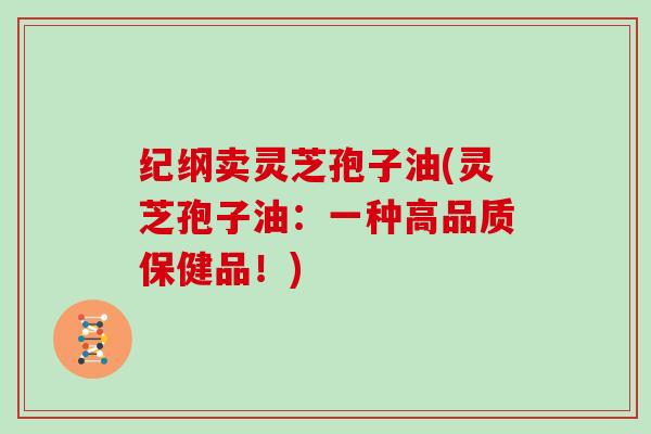 纪纲卖灵芝孢子油(灵芝孢子油：一种高品质保健品！)