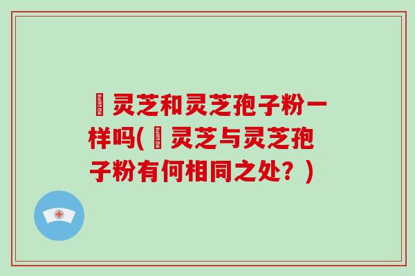 艼灵芝和灵芝孢子粉一样吗(艼灵芝与灵芝孢子粉有何相同之处？)