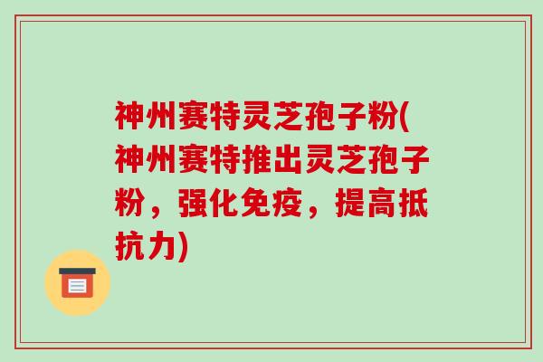 神州赛特灵芝孢子粉(神州赛特推出灵芝孢子粉，强化免疫，提高抵抗力)
