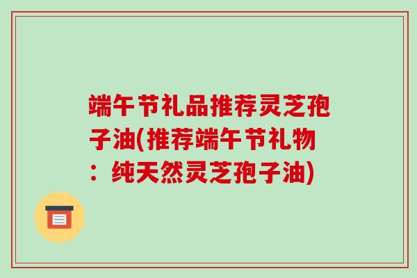 端午节礼品推荐灵芝孢子油(推荐端午节礼物：纯天然灵芝孢子油)