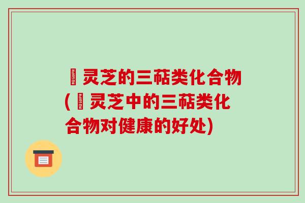 艼灵芝的三萜类化合物(艼灵芝中的三萜类化合物对健康的好处)