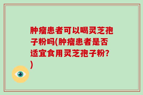 患者可以喝灵芝孢子粉吗(患者是否适宜食用灵芝孢子粉？)