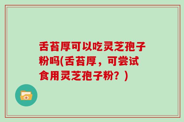 舌苔厚可以吃灵芝孢子粉吗(舌苔厚，可尝试食用灵芝孢子粉？)