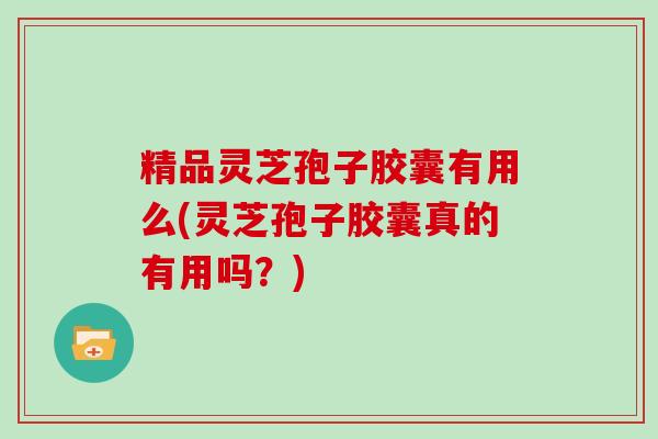 精品灵芝孢子胶囊有用么(灵芝孢子胶囊真的有用吗？)