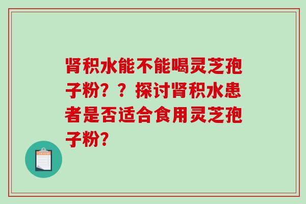 积水能不能喝灵芝孢子粉？？探讨积水患者是否适合食用灵芝孢子粉？