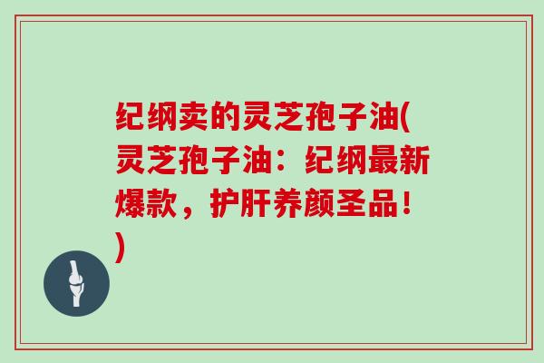 纪纲卖的灵芝孢子油(灵芝孢子油：纪纲新爆款，养颜圣品！)
