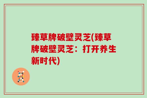 臻草牌破壁灵芝(臻草牌破壁灵芝：打开养生新时代)