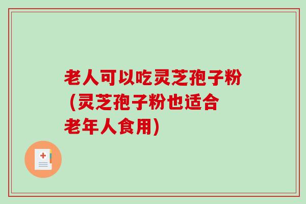 老人可以吃灵芝孢子粉 (灵芝孢子粉也适合老年人食用)