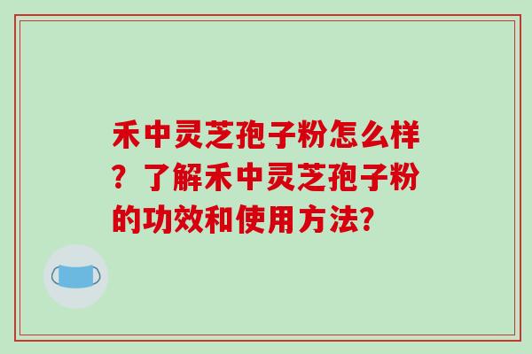 禾中灵芝孢子粉怎么样？了解禾中灵芝孢子粉的功效和使用方法？