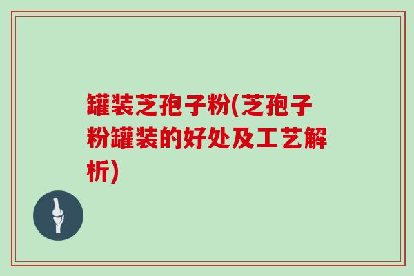 罐装芝孢子粉(芝孢子粉罐装的好处及工艺解析)