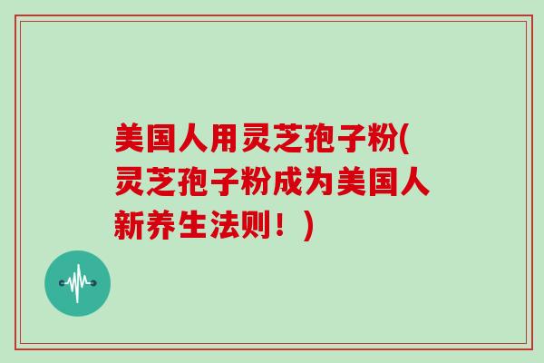 美国人用灵芝孢子粉(灵芝孢子粉成为美国人新养生法则！)