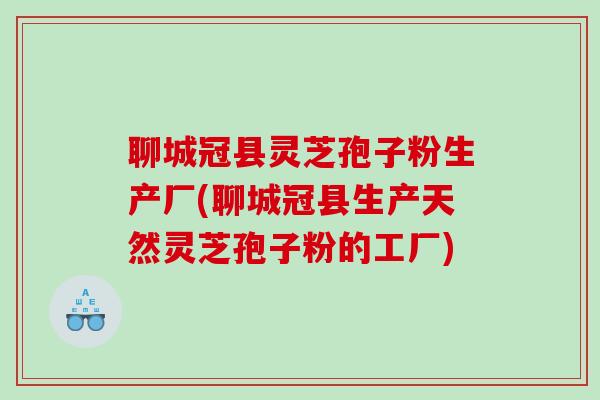 聊城冠县灵芝孢子粉生产厂(聊城冠县生产天然灵芝孢子粉的工厂)