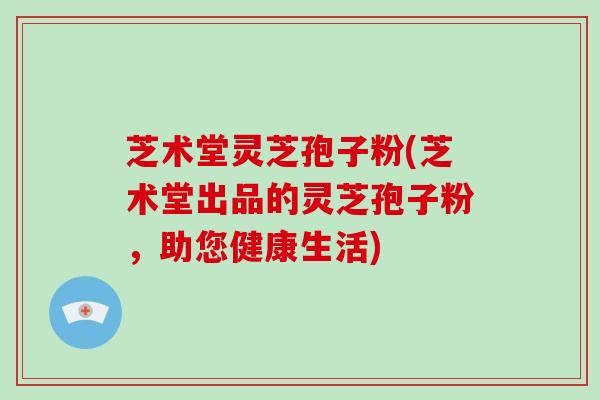 芝术堂灵芝孢子粉(芝术堂出品的灵芝孢子粉，助您健康生活)