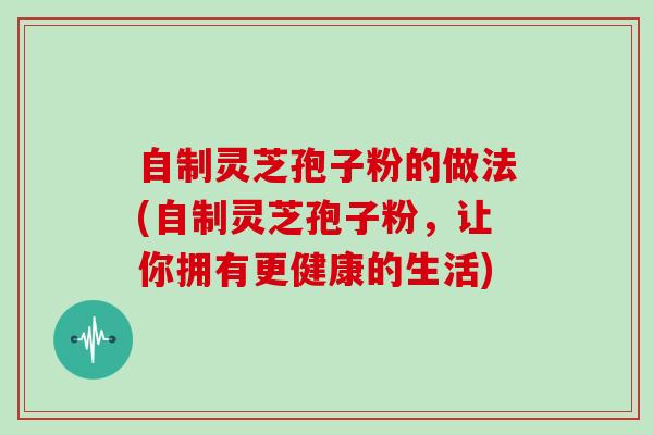 自制灵芝孢子粉的做法(自制灵芝孢子粉，让你拥有更健康的生活)
