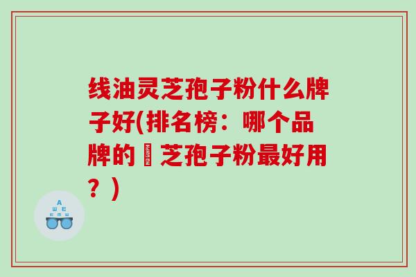 线油灵芝孢子粉什么牌子好(排名榜：哪个品牌的靈芝孢子粉好用？)