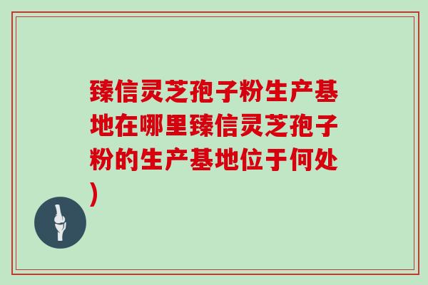 臻信灵芝孢子粉生产基地在哪里臻信灵芝孢子粉的生产基地位于何处)