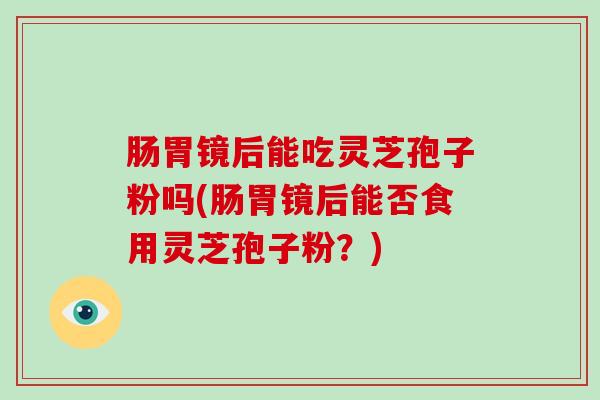 肠胃镜后能吃灵芝孢子粉吗(肠胃镜后能否食用灵芝孢子粉？)