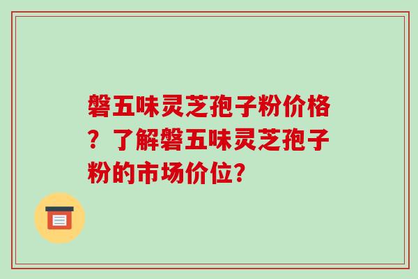 磐五味灵芝孢子粉价格？了解磐五味灵芝孢子粉的市场价位？