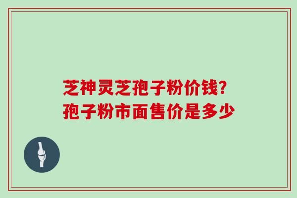 芝神灵芝孢子粉价钱？孢子粉市面售价是多少