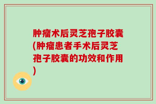 术后灵芝孢子胶囊(患者手术后灵芝孢子胶囊的功效和作用)