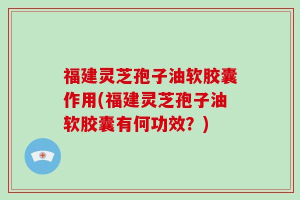 福建灵芝孢子油软胶囊作用(福建灵芝孢子油软胶囊有何功效？)