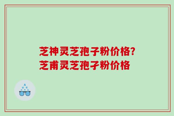 芝神灵芝孢子粉价格？芝甫灵芝孢孑粉价格