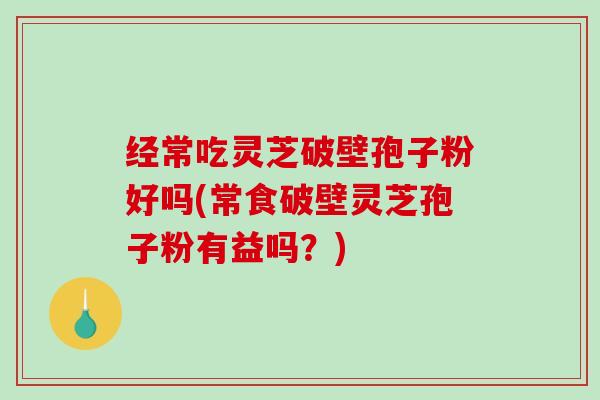 经常吃灵芝破壁孢子粉好吗(常食破壁灵芝孢子粉有益吗？)