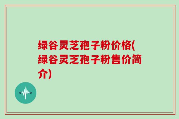 绿谷灵芝孢子粉价格(绿谷灵芝孢子粉售价简介)