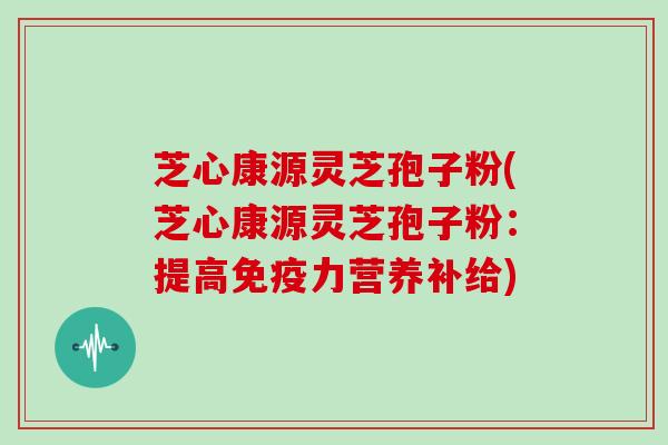 芝心康源灵芝孢子粉(芝心康源灵芝孢子粉：提高免疫力营养补给)