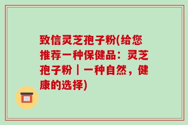 致信灵芝孢子粉(给您推荐一种保健品：灵芝孢子粉｜一种自然，健康的选择)