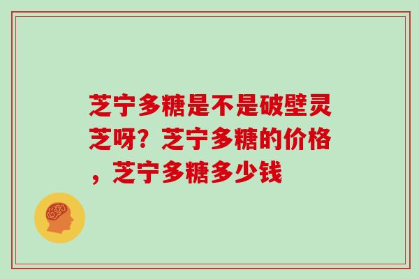 芝宁多糖是不是破壁灵芝呀？芝宁多糖的价格，芝宁多糖多少钱