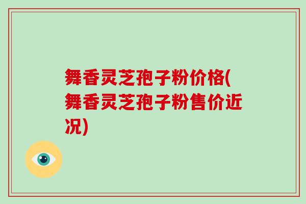 舞香灵芝孢子粉价格(舞香灵芝孢子粉售价近况)