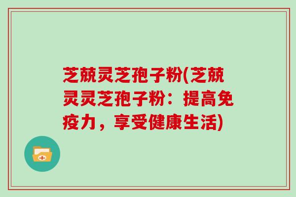 芝兢灵芝孢子粉(芝兢灵灵芝孢子粉：提高免疫力，享受健康生活)