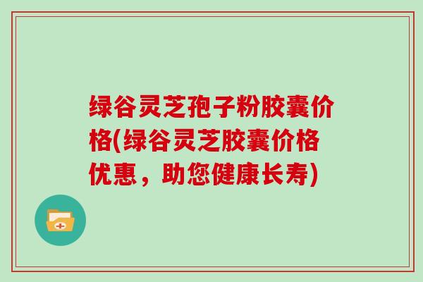 绿谷灵芝孢子粉胶囊价格(绿谷灵芝胶囊价格优惠，助您健康长寿)