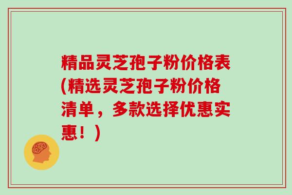 精品灵芝孢子粉价格表(精选灵芝孢子粉价格清单，多款选择优惠实惠！)