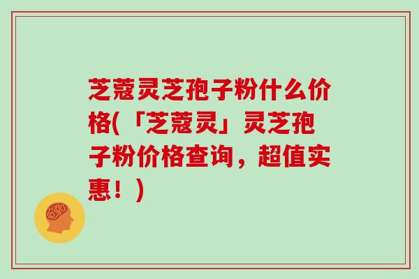 芝蔻灵芝孢子粉什么价格(「芝蔻灵」灵芝孢子粉价格查询，超值实惠！)