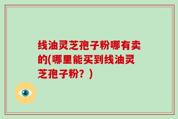线油灵芝孢子粉哪有卖的(哪里能买到线油灵芝孢子粉？)