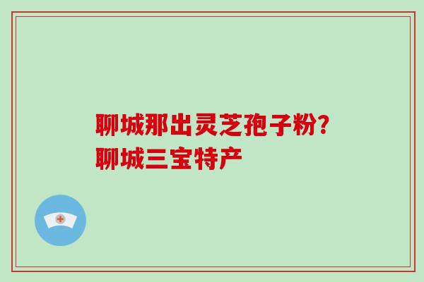 聊城那出灵芝孢子粉？聊城三宝特产