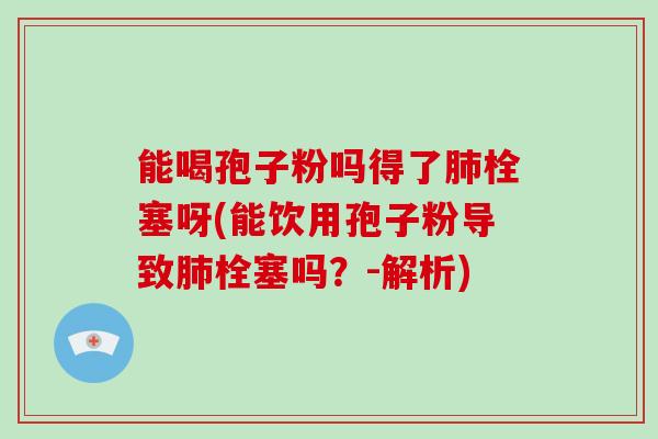 能喝孢子粉吗得了栓塞呀(能饮用孢子粉导致栓塞吗？-解析)