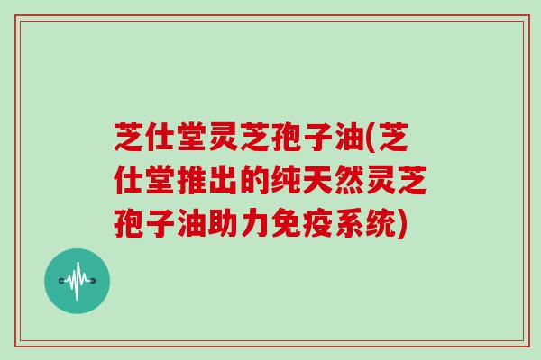芝仕堂灵芝孢子油(芝仕堂推出的纯天然灵芝孢子油助力免疫系统)