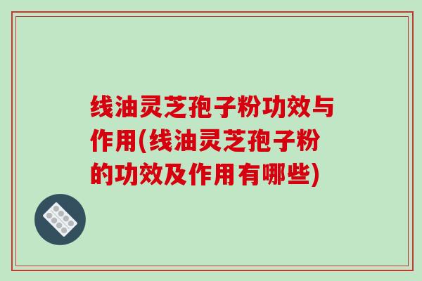 线油灵芝孢子粉功效与作用(线油灵芝孢子粉的功效及作用有哪些)