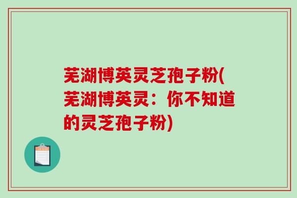 芜湖博英灵芝孢子粉(芜湖博英灵：你不知道的灵芝孢子粉)