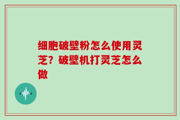 细胞破壁粉怎么使用灵芝？破壁机打灵芝怎么做