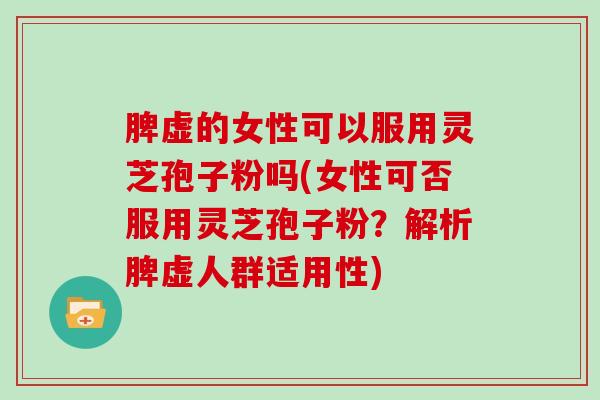 脾虚的女性可以服用灵芝孢子粉吗(女性可否服用灵芝孢子粉？解析脾虚人群适用性)