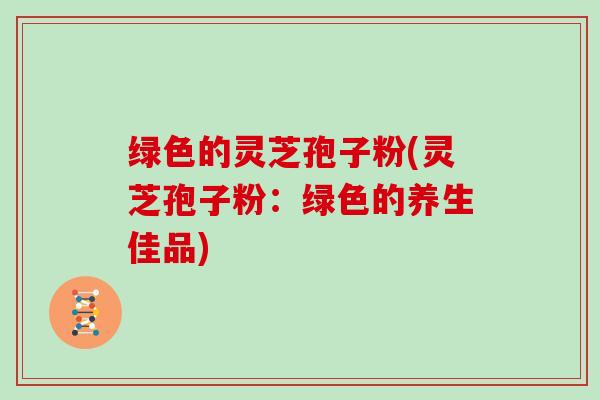 绿色的灵芝孢子粉(灵芝孢子粉：绿色的养生佳品)