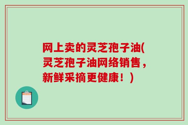 网上卖的灵芝孢子油(灵芝孢子油网络销售，新鲜采摘更健康！)