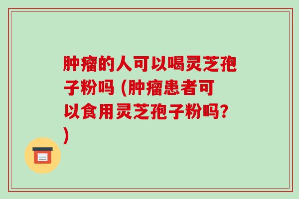 的人可以喝灵芝孢子粉吗 (患者可以食用灵芝孢子粉吗？)
