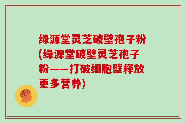 绿源堂灵芝破壁孢子粉(绿源堂破壁灵芝孢子粉——打破细胞壁释放更多营养)