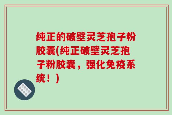 纯正的破壁灵芝孢子粉胶囊(纯正破壁灵芝孢子粉胶囊，强化免疫系统！)
