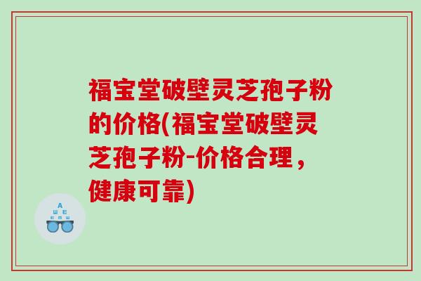福宝堂破壁灵芝孢子粉的价格(福宝堂破壁灵芝孢子粉-价格合理，健康可靠)